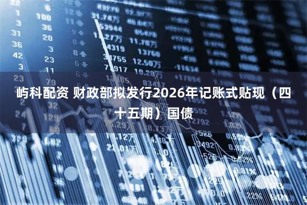 屿科配资 财政部拟发行2026年记账式贴现（四十五期）国债