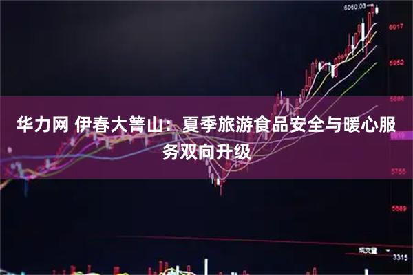 华力网 伊春大箐山：夏季旅游食品安全与暖心服务双向升级
